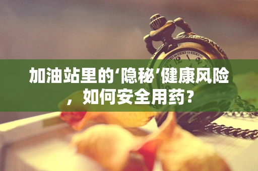 加油站里的‘隐秘’健康风险，如何安全用药？