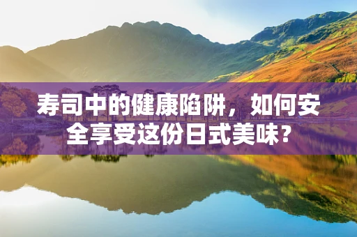 寿司中的健康陷阱，如何安全享受这份日式美味？