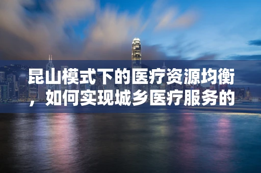 昆山模式下的医疗资源均衡，如何实现城乡医疗服务的无缝对接？