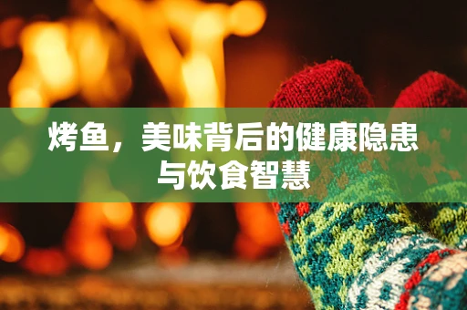 烤鱼，美味背后的健康隐患与饮食智慧