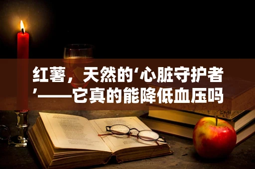 红薯，天然的‘心脏守护者’——它真的能降低血压吗？