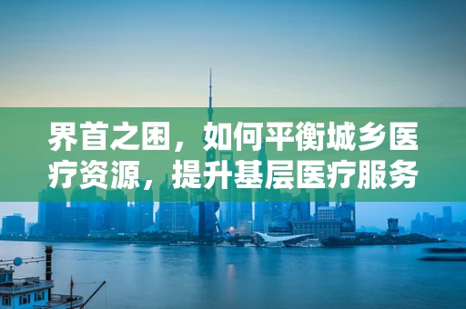 界首之困，如何平衡城乡医疗资源，提升基层医疗服务质量？