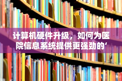 计算机硬件升级，如何为医院信息系统提供更强劲的‘心脏’？