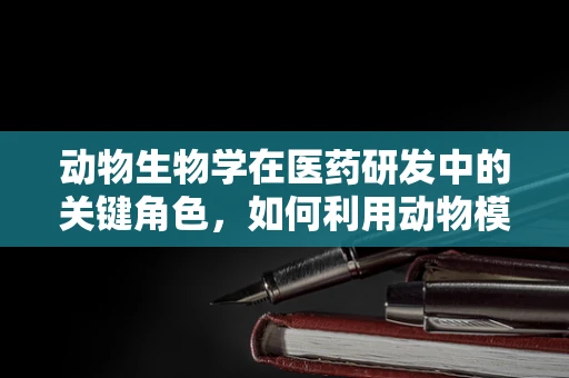 动物生物学在医药研发中的关键角色，如何利用动物模型加速新药发现？