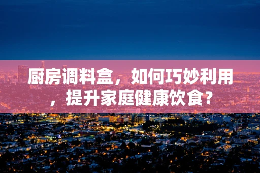 厨房调料盒，如何巧妙利用，提升家庭健康饮食？