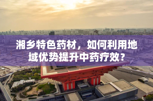 湘乡特色药材，如何利用地域优势提升中药疗效？