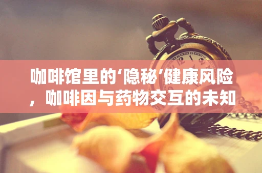 咖啡馆里的‘隐秘’健康风险，咖啡因与药物交互的未知