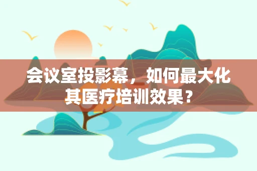 会议室投影幕，如何最大化其医疗培训效果？