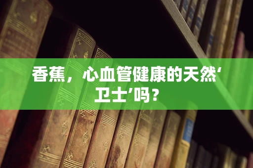香蕉，心血管健康的天然‘卫士’吗？