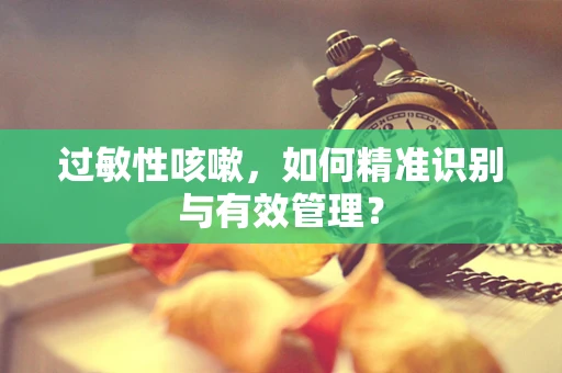 过敏性咳嗽，如何精准识别与有效管理？