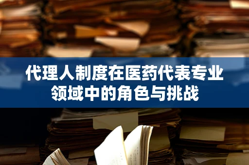 代理人制度在医药代表专业领域中的角色与挑战