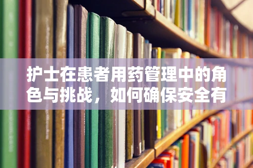 护士在患者用药管理中的角色与挑战，如何确保安全有效的治疗？