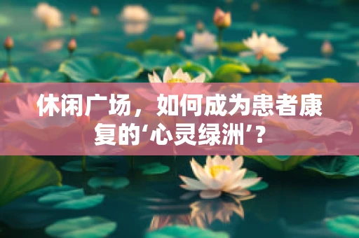 休闲广场，如何成为患者康复的‘心灵绿洲’？