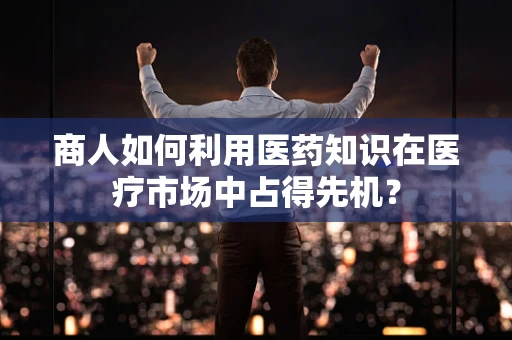 商人如何利用医药知识在医疗市场中占得先机？
