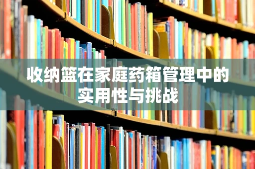 收纳篮在家庭药箱管理中的实用性与挑战