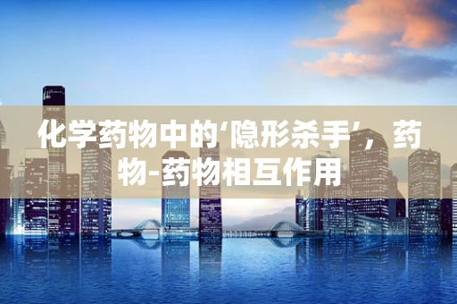 化学药物中的‘隐形杀手’，药物-药物相互作用