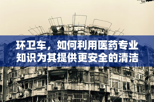 环卫车，如何利用医药专业知识为其提供更安全的清洁环境？