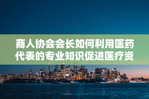 商人协会会长如何利用医药代表的专业知识促进医疗资源高效配置？