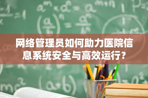 网络管理员如何助力医院信息系统安全与高效运行？