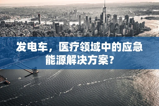 发电车，医疗领域中的应急能源解决方案？