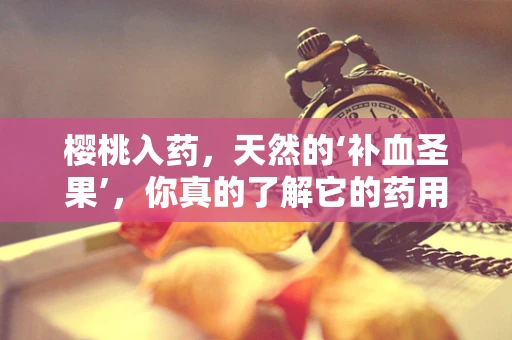 樱桃入药，天然的‘补血圣果’，你真的了解它的药用价值吗？