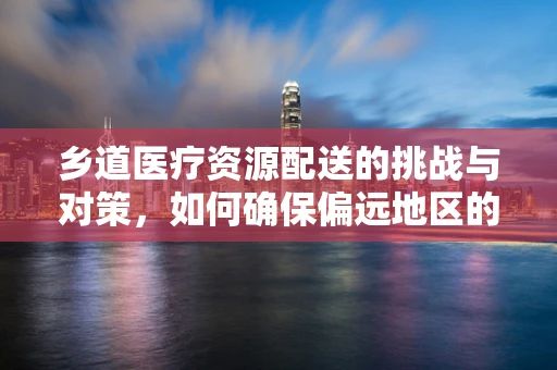 乡道医疗资源配送的挑战与对策，如何确保偏远地区的药物及时送达？