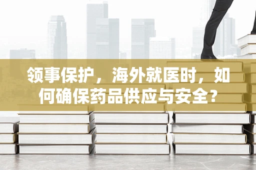 领事保护，海外就医时，如何确保药品供应与安全？