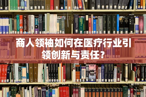 商人领袖如何在医疗行业引领创新与责任？