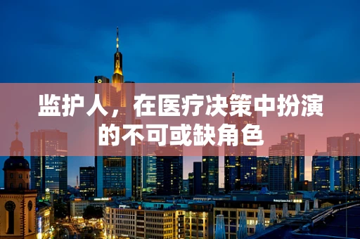 监护人，在医疗决策中扮演的不可或缺角色