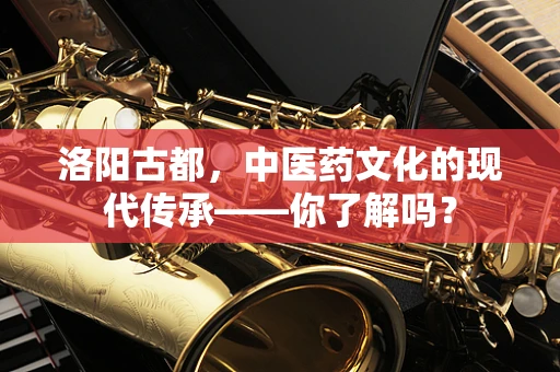 洛阳古都，中医药文化的现代传承——你了解吗？