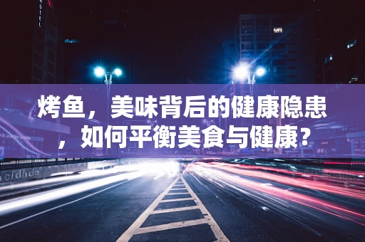 烤鱼，美味背后的健康隐患，如何平衡美食与健康？