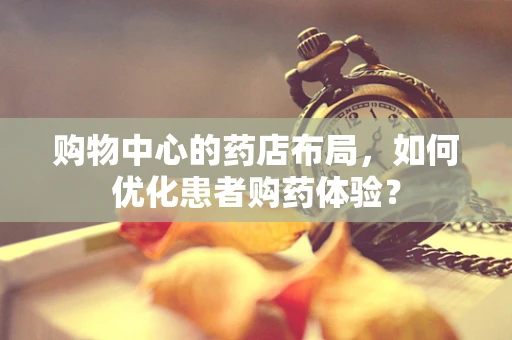 购物中心的药店布局，如何优化患者购药体验？
