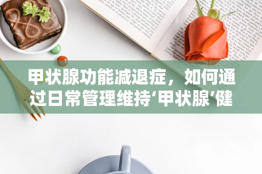 甲状腺功能减退症，如何通过日常管理维持‘甲状腺’健康？