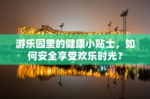 游乐园里的健康小贴士，如何安全享受欢乐时光？
