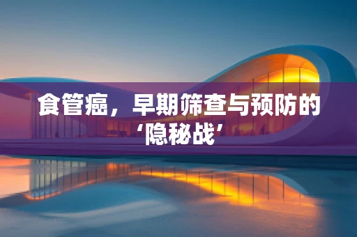 食管癌，早期筛查与预防的‘隐秘战’
