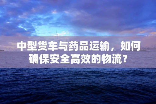 中型货车与药品运输，如何确保安全高效的物流？