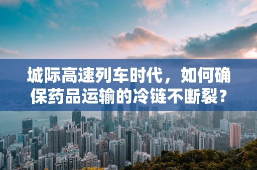 城际高速列车时代，如何确保药品运输的冷链不断裂？