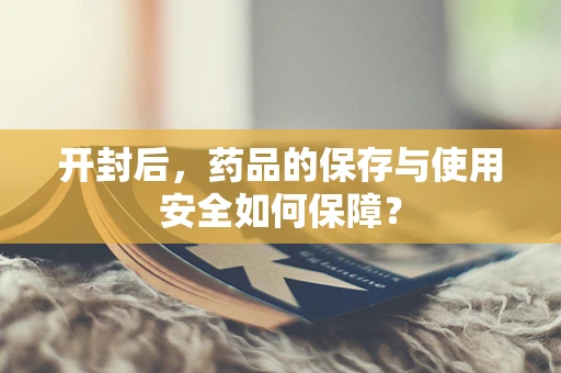 开封后，药品的保存与使用安全如何保障？