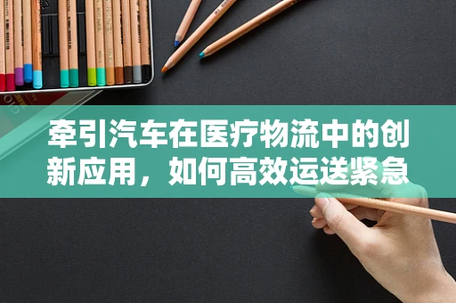 牵引汽车在医疗物流中的创新应用，如何高效运送紧急医疗物资？