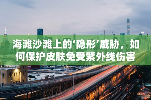海滩沙滩上的‘隐形’威胁，如何保护皮肤免受紫外线伤害？