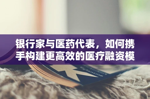 银行家与医药代表，如何携手构建更高效的医疗融资模式？