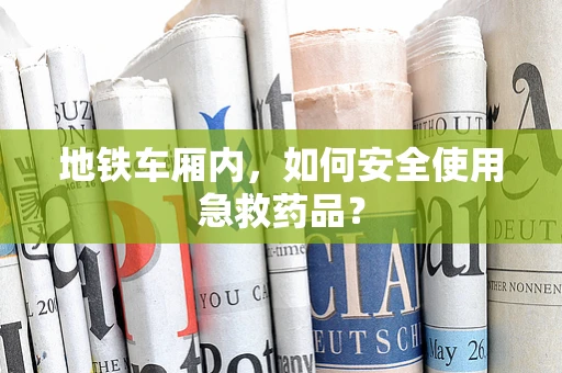 地铁车厢内，如何安全使用急救药品？