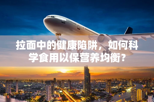 拉面中的健康陷阱，如何科学食用以保营养均衡？