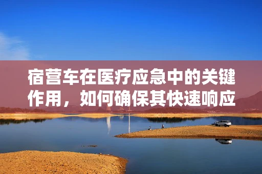 宿营车在医疗应急中的关键作用，如何确保其快速响应与安全运输？