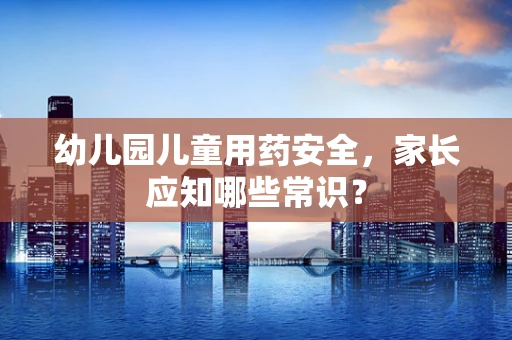 幼儿园儿童用药安全，家长应知哪些常识？