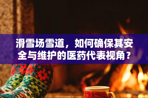 滑雪场雪道，如何确保其安全与维护的医药代表视角？