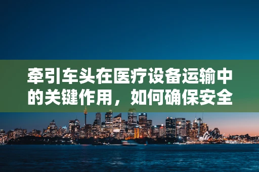牵引车头在医疗设备运输中的关键作用，如何确保安全高效？
