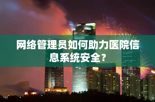 网络管理员如何助力医院信息系统安全？