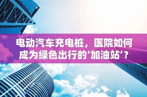 电动汽车充电桩，医院如何成为绿色出行的‘加油站’？