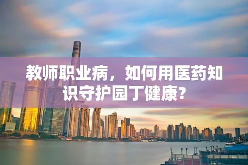 教师职业病，如何用医药知识守护园丁健康？